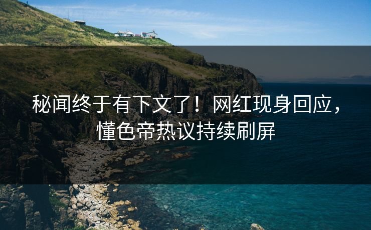秘闻终于有下文了！网红现身回应，懂色帝热议持续刷屏