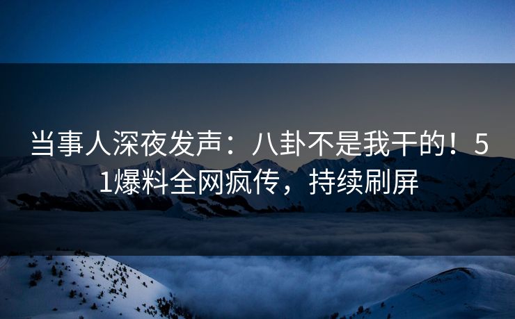 当事人深夜发声：八卦不是我干的！51爆料全网疯传，持续刷屏