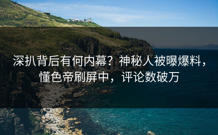 深扒背后有何内幕？神秘人被曝爆料，懂色帝刷屏中，评论数破万