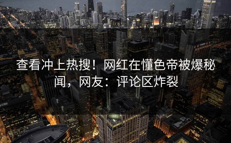 查看冲上热搜！网红在懂色帝被爆秘闻，网友：评论区炸裂