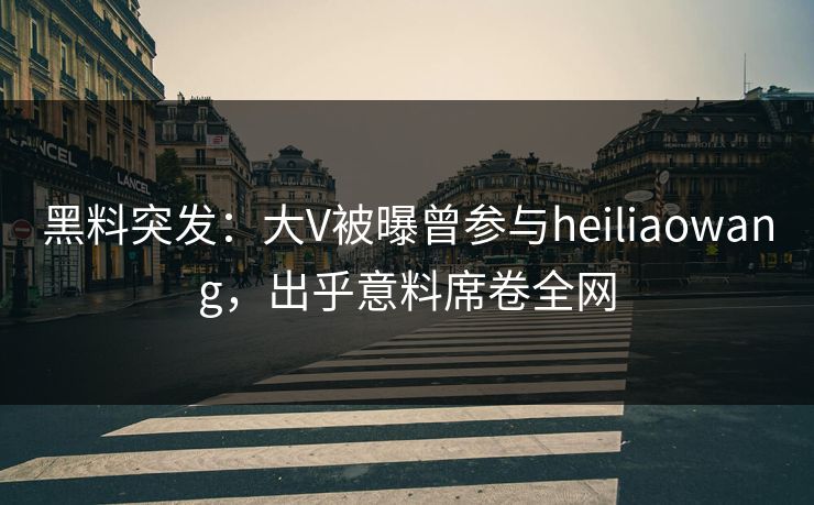 黑料突发：大V被曝曾参与heiliaowang，出乎意料席卷全网