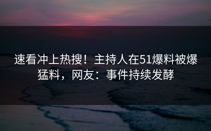 速看冲上热搜！主持人在51爆料被爆猛料，网友：事件持续发酵