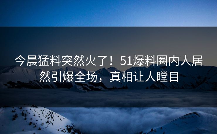 今晨猛料突然火了！51爆料圈内人居然引爆全场，真相让人瞠目