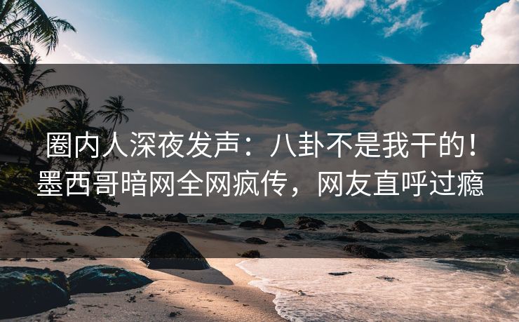 圈内人深夜发声：八卦不是我干的！墨西哥暗网全网疯传，网友直呼过瘾