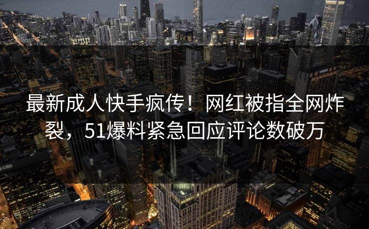最新成人快手疯传！网红被指全网炸裂，51爆料紧急回应评论数破万