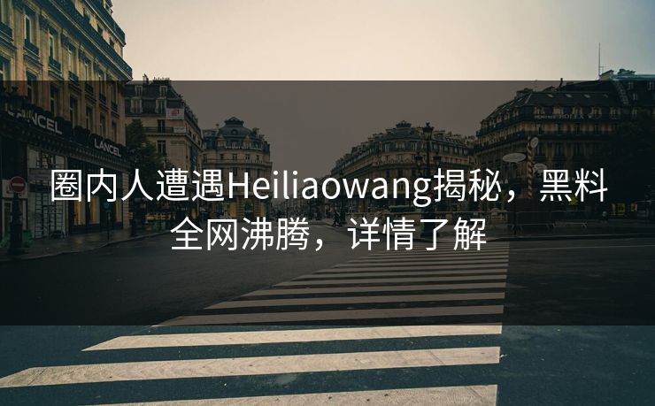 圈内人遭遇Heiliaowang揭秘，黑料全网沸腾，详情了解