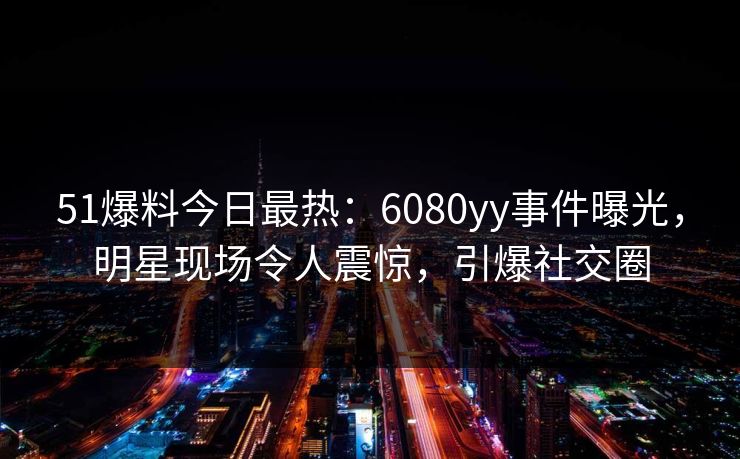51爆料今日最热：6080yy事件曝光，明星现场令人震惊，引爆社交圈