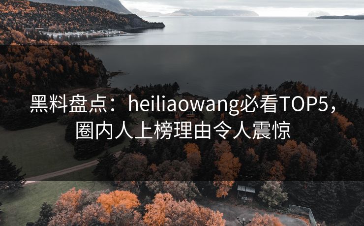 黑料盘点：heiliaowang必看TOP5，圈内人上榜理由令人震惊