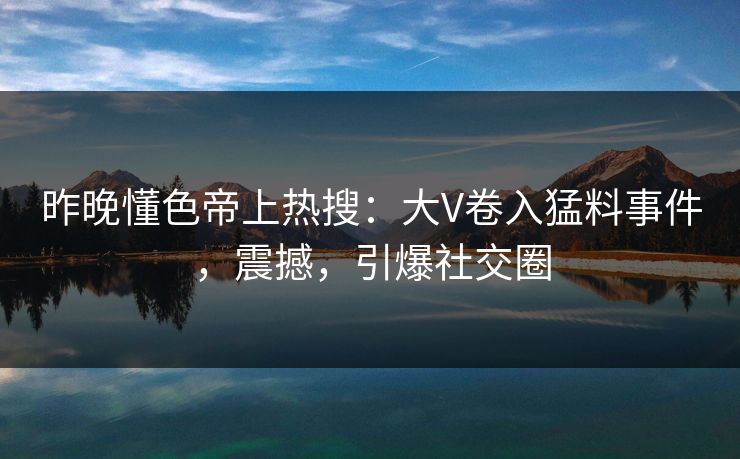 昨晚懂色帝上热搜：大V卷入猛料事件，震撼，引爆社交圈