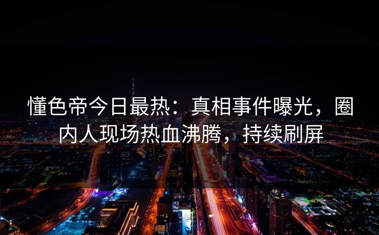 懂色帝今日最热：真相事件曝光，圈内人现场热血沸腾，持续刷屏