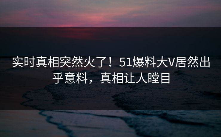 实时真相突然火了！51爆料大V居然出乎意料，真相让人瞠目
