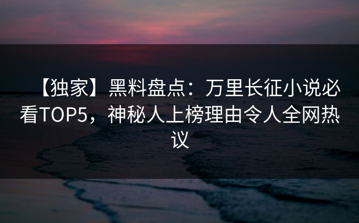 【独家】黑料盘点：万里长征小说必看TOP5，神秘人上榜理由令人全网热议