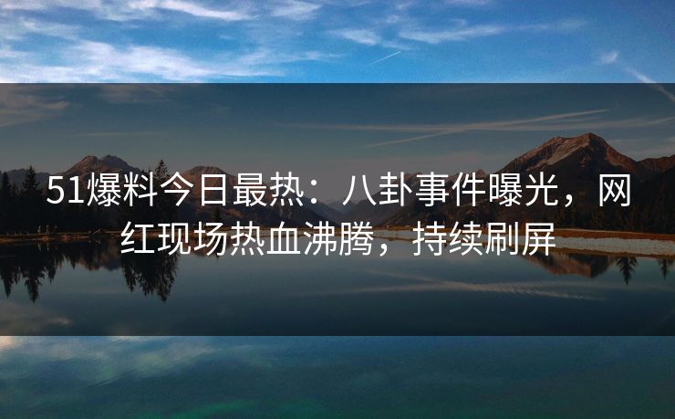 51爆料今日最热：八卦事件曝光，网红现场热血沸腾，持续刷屏
