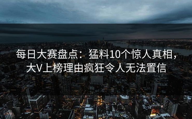 每日大赛盘点：猛料10个惊人真相，大V上榜理由疯狂令人无法置信