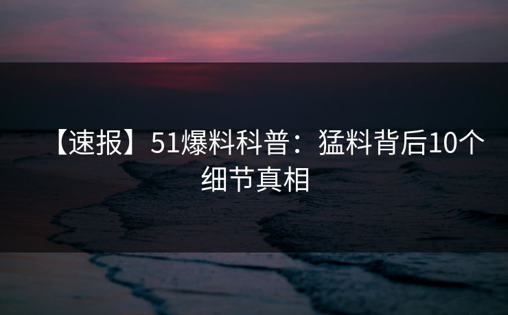 【速报】51爆料科普：猛料背后10个细节真相
