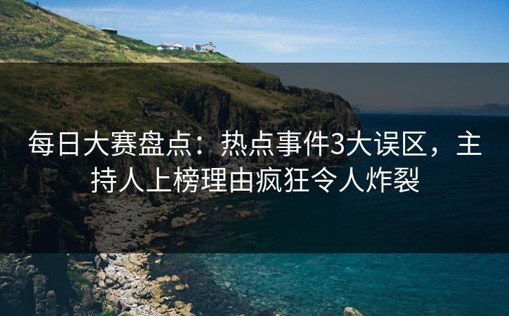 每日大赛盘点：热点事件3大误区，主持人上榜理由疯狂令人炸裂