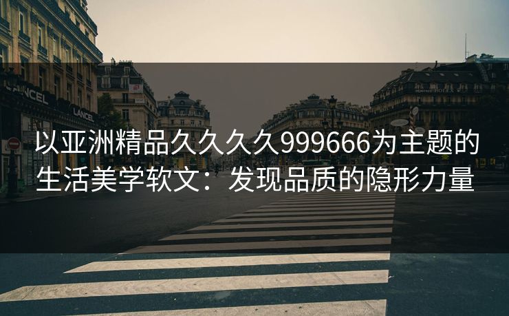 以亚洲精品久久久久999666为主题的生活美学软文：发现品质的隐形力量