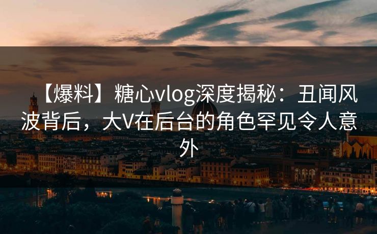 【爆料】糖心vlog深度揭秘：丑闻风波背后，大V在后台的角色罕见令人意外