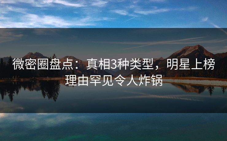 微密圈盘点：真相3种类型，明星上榜理由罕见令人炸锅