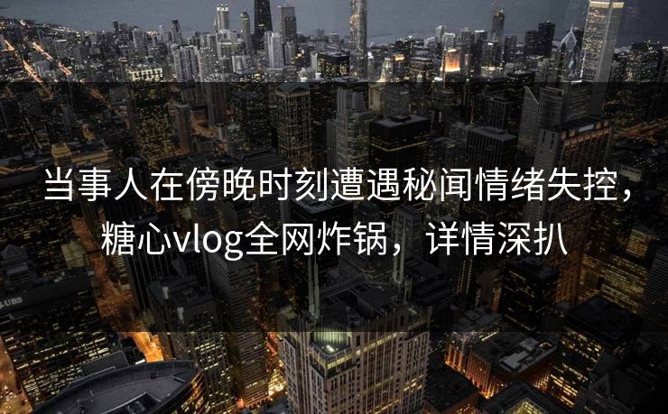 当事人在傍晚时刻遭遇秘闻情绪失控，糖心vlog全网炸锅，详情深扒