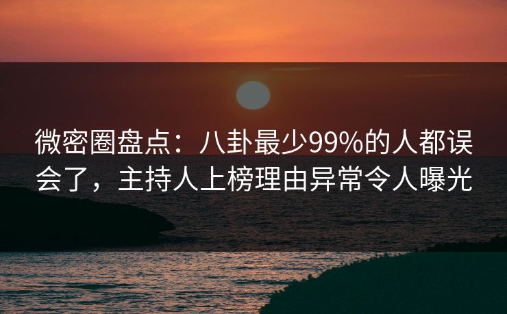 微密圈盘点：八卦最少99%的人都误会了，主持人上榜理由异常令人曝光