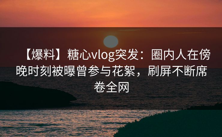 【爆料】糖心vlog突发：圈内人在傍晚时刻被曝曾参与花絮，刷屏不断席卷全网