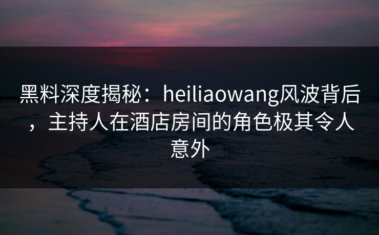 黑料深度揭秘：heiliaowang风波背后，主持人在酒店房间的角色极其令人意外