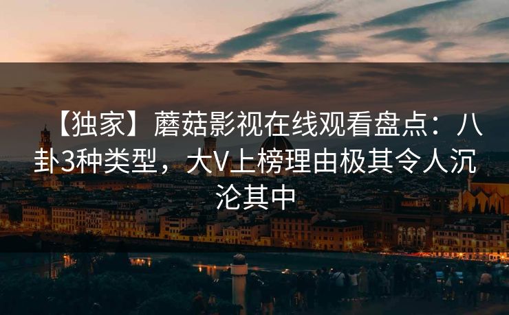 【独家】蘑菇影视在线观看盘点：八卦3种类型，大V上榜理由极其令人沉沦其中