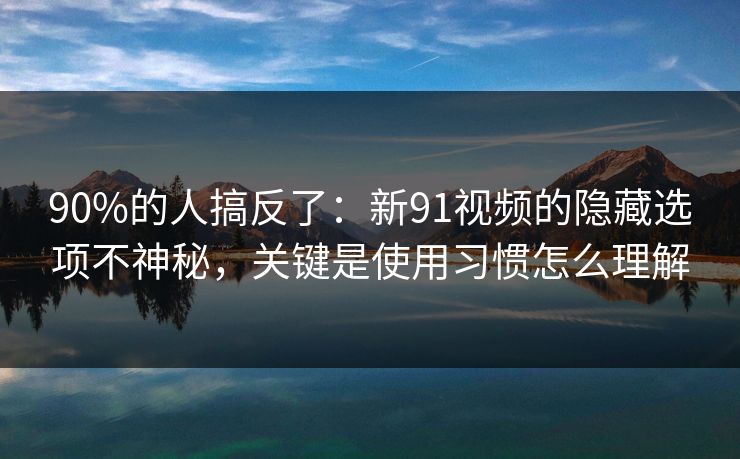 90%的人搞反了：新91视频的隐藏选项不神秘，关键是使用习惯怎么理解