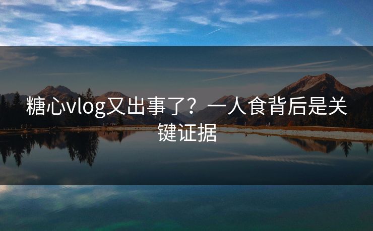 糖心vlog又出事了？一人食背后是关键证据