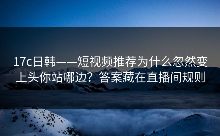 17c日韩——短视频推荐为什么忽然变上头你站哪边？答案藏在直播间规则