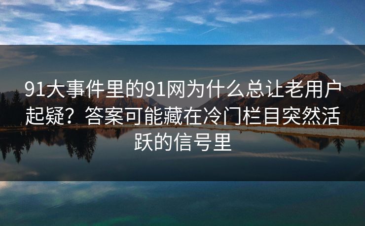 91大事件里的91网为什么总让老用户起疑？答案可能藏在冷门栏目突然活跃的信号里