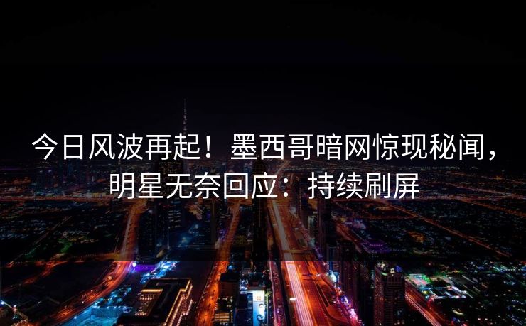 今日风波再起！墨西哥暗网惊现秘闻，明星无奈回应：持续刷屏