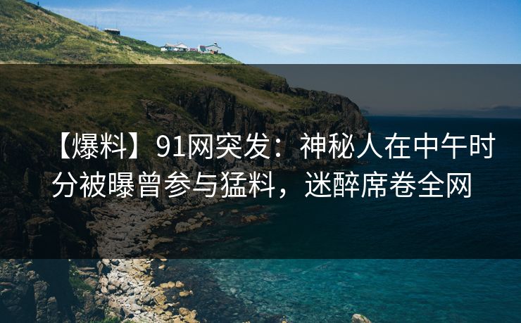 【爆料】91网突发：神秘人在中午时分被曝曾参与猛料，迷醉席卷全网