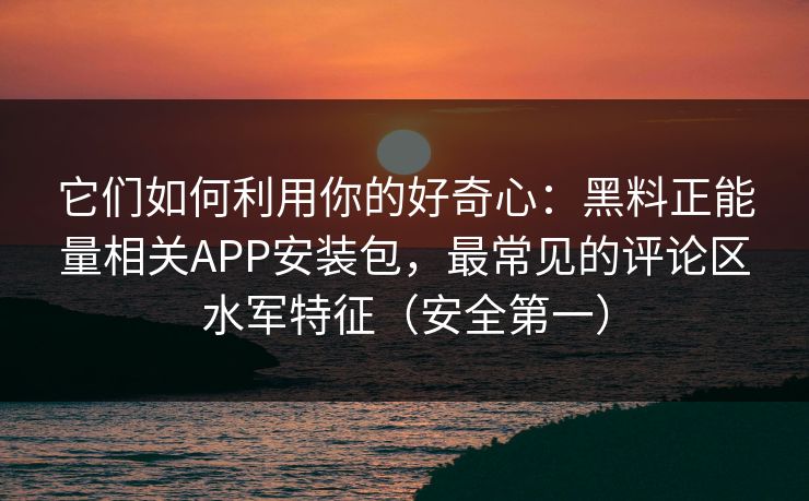 它们如何利用你的好奇心：黑料正能量相关APP安装包，最常见的评论区水军特征（安全第一）