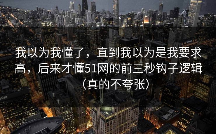 我以为我懂了,直到我以为是我要求高,后来才懂51网的前三秒钩子逻辑(真的不夸张) 我以为我懂了,直到我以为是我要求高,后来才懂51网的前三秒钩子逻辑(真的不夸张)