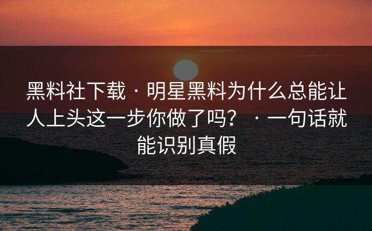 黑料社下载 · 明星黑料为什么总能让人上头这一步你做了吗？ · 一句话就能识别真假